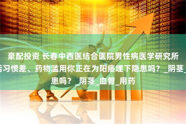 豪配投资 长春中西医结合医院男性病医学研究所提醒：生活习惯差、药物滥用你正在为阳痿埋下隐患吗？_阴茎_血管_用药