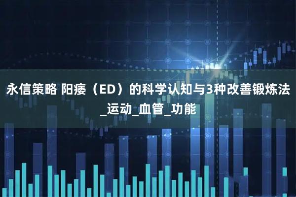 永信策略 阳痿（ED）的科学认知与3种改善锻炼法_运动_血管_功能