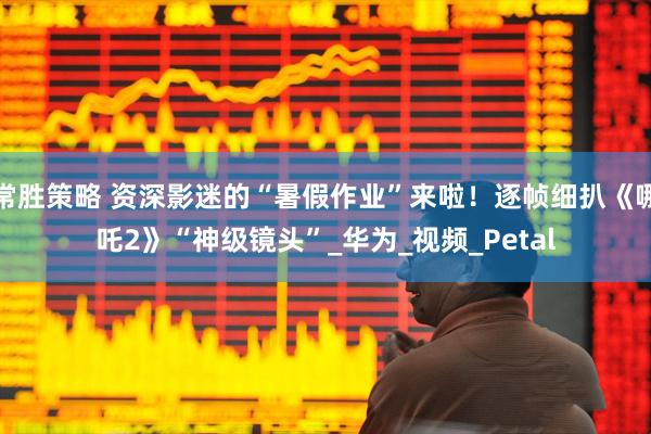 常胜策略 资深影迷的“暑假作业”来啦！逐帧细扒《哪吒2》“神级镜头”_华为_视频_Petal