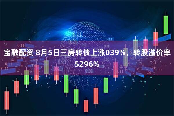 宝融配资 8月5日三房转债上涨039%,转股溢价率5296%
