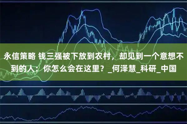 永信策略 钱三强被下放到农村，却见到一个意想不到的人：你怎么会在这里？_何泽慧_科研_中国