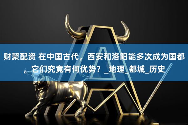 财聚配资 在中国古代，西安和洛阳能多次成为国都，它们究竟有何优势？_地理_都城_历史