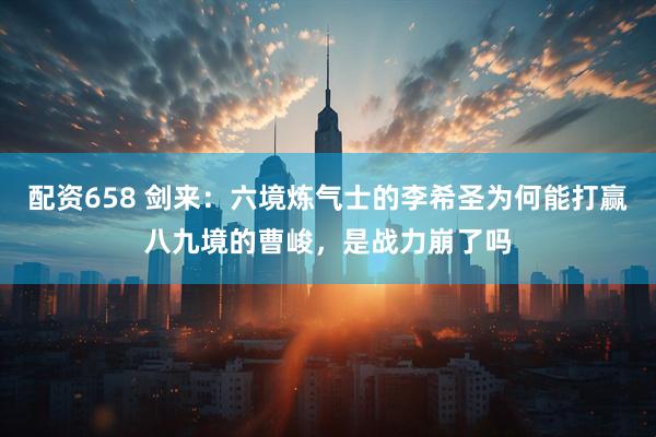 配资658 剑来：六境炼气士的李希圣为何能打赢八九境的曹峻，是战力崩了吗