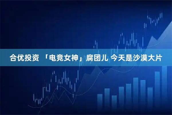 合优投资 「电竞女神」腐团儿 今天是沙漠大片