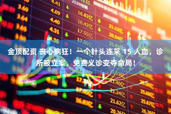 金顶配资 丧心病狂！一个针头连采 15 人血，诊所被立案，免费义诊变夺命局！