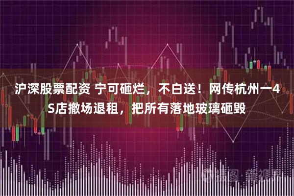 沪深股票配资 宁可砸烂，不白送！网传杭州一4S店撤场退租，把所有落地玻璃砸毁