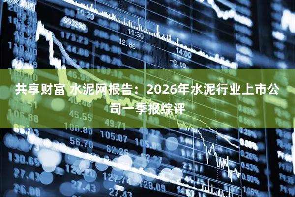 共享财富 水泥网报告：2026年水泥行业上市公司一季报综评