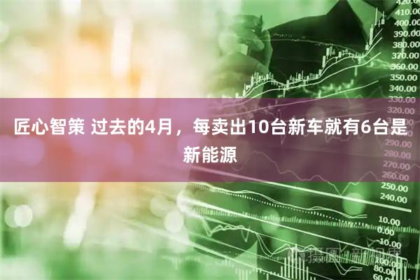 匠心智策 过去的4月，每卖出10台新车就有6台是新能源