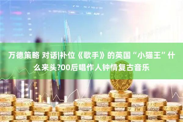 万德策略 对话|补位《歌手》的英国“小猫王”什么来头?00后唱作人钟情复古音乐