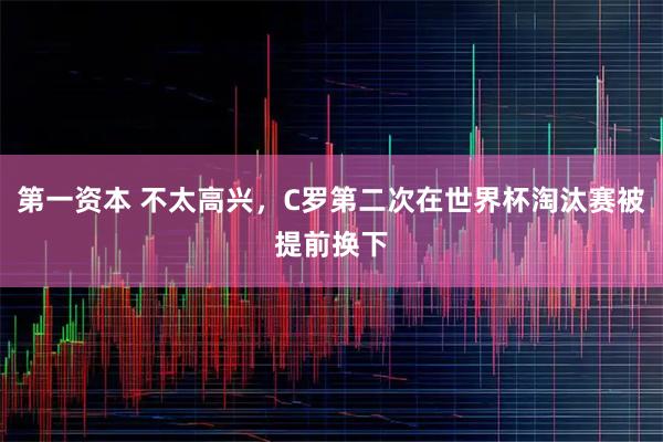 第一资本 不太高兴，C罗第二次在世界杯淘汰赛被提前换下