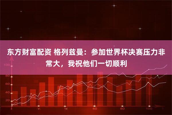 东方财富配资 格列兹曼：参加世界杯决赛压力非常大，我祝他们一切顺利