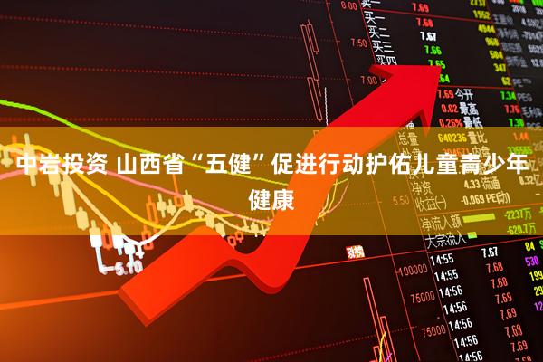 中岩投资 山西省“五健”促进行动护佑儿童青少年健康