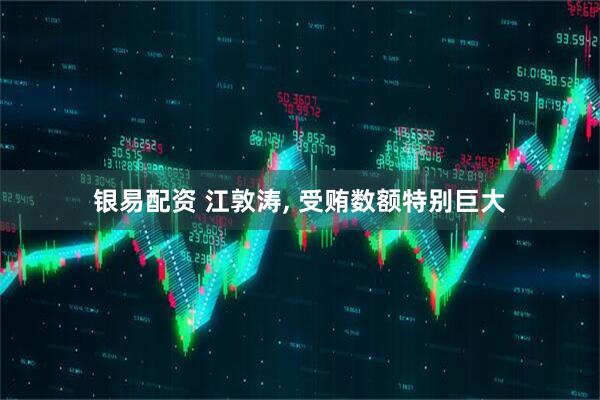 银易配资 江敦涛, 受贿数额特别巨大