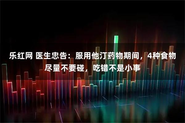 乐红网 医生忠告：服用他汀药物期间，4种食物尽量不要碰，吃错不是小事