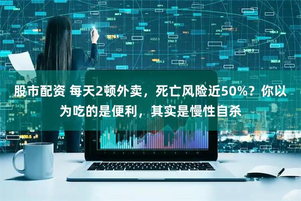 股市配资 每天2顿外卖，死亡风险近50%？你以为吃的是便利，其实是慢性自杀